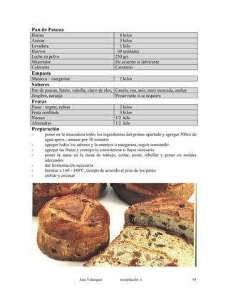 Pan de Pascua
Harina 8 kilos
Azúcar 3 kilos
Levadura 1 kilo
Huevos 60 unidades
Leche en polvo 250 grs
Mejorador De acuerdo al fabricante
Colorante Caramelo
Empaste
Manteca – margarina 2 kilos
Sabores
Pan de pascua, limón, vainilla, clavo de olor, Canela, ron, anís, nuez moscada, azahar
Jengibre, naranja Preservante si se requiere
Frutas
Pasas : negras, rubias 2 kilos
Fruta confitada 3 kilos
Nueces 1/2 kilo
Almendras 1/2 kilo
Preparación
- poner en la amasadora todos los ingredientes del primer apartado y agregar 500cc de
agua aprox., amasar por 10 minutos
- agregar todos los sabores y la manteca o margarina, seguir amasando
- agregar las frutas y corregir la consistencia si fuese necesario
- poner la masa en la mesa de trabajo, cortar, pesar, rebollar y poner en moldes
adecuados
- dar fermentación necesaria
- hornear a 160 - 180ºC, tiempo de acuerdo al peso de los panes
- enfriar y envasar.
José Velásquez recopilación e 91
 