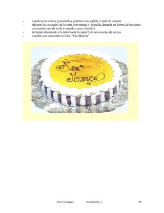 - espolvorear azúcar granulada y gratinar con soplete o pala de quemar
- decorar los costados de la torta con manga y boquilla dentada en forma de bastones,
alternando uno de trufa y otro de crema chantilly
- terminar decorando el contorno de la superficie con rosetas de crema
- escribir con chocolate la frase "San Marcos"
José Velásquez recopilación e 98
 