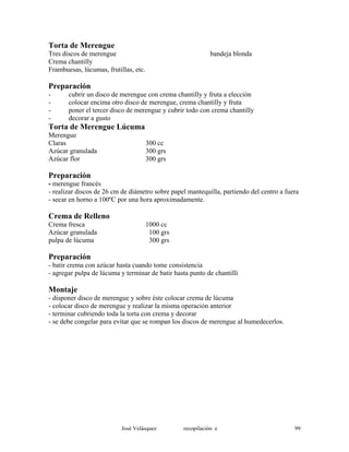 Torta de Merengue
Tres discos de merengue bandeja blonda
Crema chantilly
Frambuesas, lúcumas, frutillas, etc.
Preparación
- cubrir un disco de merengue con crema chantilly y fruta a elección
- colocar encima otro disco de merengue, crema chantilly y fruta
- poner el tercer disco de merengue y cubrir todo con crema chantilly
- decorar a gusto
Torta de Merengue Lúcuma
Merengue
Claras 300 cc
Azúcar granulada 300 grs
Azúcar flor 300 grs
Preparación
- merengue francés
- realizar discos de 26 cm de diámetro sobre papel mantequilla, partiendo del centro a fuera
- secar en horno a 100ºC por una hora aproximadamente.
Crema de Relleno
Crema fresca 1000 cc
Azúcar granulada 100 grs
pulpa de lúcuma 300 grs
Preparación
- batir crema con azúcar hasta cuando tome consistencia
- agregar pulpa de lúcuma y terminar de batir hasta punto de chantillí
Montaje
- disponer disco de merengue y sobre éste colocar crema de lúcuma
- colocar disco de merengue y realizar la misma operación anterior
- terminar cubriendo toda la torta con crema y decorar
- se debe congelar para evitar que se rompan los discos de merengue al humedecerlos.
José Velásquez recopilación e 99
 
