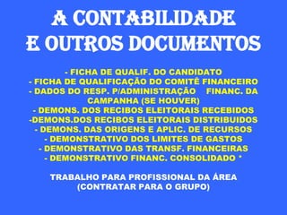 A CONTABILIDADE
E OUTROS DOCUMENTOS
           - FICHA DE QUALIF. DO CANDIDATO
- FICHA DE QUALIFICAÇÃO DO COMITÊ FINANCEIRO
- DADOS DO RESP. P/ADMINISTRAÇÃO FINANC. DA
                CAMPANHA (SE HOUVER)
  - DEMONS. DOS RECIBOS ELEITORAIS RECEBIDOS
-DEMONS.DOS RECIBOS ELEITORAIS DISTRIBUIDOS
   - DEMONS. DAS ORIGENS E APLIC. DE RECURSOS
       - DEMONSTRATIVO DOS LIMITES DE GASTOS
     - DEMONSTRATIVO DAS TRANSF. FINANCEIRAS
       - DEMONSTRATIVO FINANC. CONSOLIDADO *

    TRABALHO PARA PROFISSIONAL DA ÁREA
        (CONTRATAR PARA O GRUPO)
 