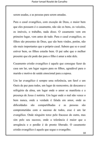 Pastor Ismael Roselei de Carvalho
10
serem usadas, e as pessoas para serem amadas.
Para o casal evangélico, com exceção de Deus, o maior bem
que eles possuem é o casamento, não são os bens, os veículos,
os imóveis, o trabalho, nada disso. O casamento vem em
primeiro lugar, vem antes de tudo. Para o casal evangélico, os
filhos são presentes de Deus, que são bem vindos, porém, não
são mais importantes que o próprio casal. Sabem que se o casal
estiver bem, os filhos estarão bem. O pai sabe que o melhor
presente que ele pode dar para o filho é amar a mãe dele.
Casamento cristão evangélico é aquele que consegue fazer da
casa um lar, um lugar seguro para os filhos, agradável para o
marido e motivo de saúde emocional para a esposa.
Um lar evangélico é sempre uma referência, um farol e um
Oasis de paz para todos, um lugar de reencontro, de descanso e
refrigério da alma, um lugar onde o amor se manifesta e a
presença de Jesus é notória. Um lugar onde o mal não vence o
bem nunca, onde a verdade é falada em amor, onde as
dificuldades são compartilhadas e as pessoas são
comprometidas com o sucesso de todos, esse é um lar
evangélico. Onde ninguém torce pelo fracasso do outro, mas
sim pelo seu sucesso, onde a tolerância é maior que a
arrogância e o perdão é de pronto liberado. O casamento
cristão evangélico é aquele que segue o evangelho.
 