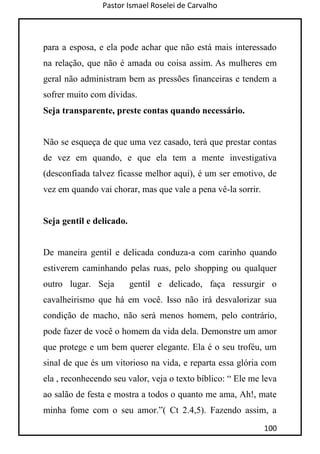 Pastor Ismael Roselei de Carvalho
100
para a esposa, e ela pode achar que não está mais interessado
na relação, que não é amada ou coisa assim. As mulheres em
geral não administram bem as pressões financeiras e tendem a
sofrer muito com dívidas.
Seja transparente, preste contas quando necessário.
Não se esqueça de que uma vez casado, terá que prestar contas
de vez em quando, e que ela tem a mente investigativa
(desconfiada talvez ficasse melhor aqui), é um ser emotivo, de
vez em quando vai chorar, mas que vale a pena vê-la sorrir.
Seja gentil e delicado.
De maneira gentil e delicada conduza-a com carinho quando
estiverem caminhando pelas ruas, pelo shopping ou qualquer
outro lugar. Seja gentil e delicado, faça ressurgir o
cavalheirismo que há em você. Isso não irá desvalorizar sua
condição de macho, não será menos homem, pelo contrário,
pode fazer de você o homem da vida dela. Demonstre um amor
que protege e um bem querer elegante. Ela é o seu troféu, um
sinal de que és um vitorioso na vida, e reparta essa glória com
ela , reconhecendo seu valor, veja o texto bíblico: “ Ele me leva
ao salão de festa e mostra a todos o quanto me ama, Ah!, mate
minha fome com o seu amor.”( Ct 2.4,5). Fazendo assim, a
 