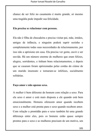 Pastor Ismael Roselei de Carvalho
101
chance de ser feliz no casamento é muito grande, só mesmo
uma tragédia pode impedir sua felicidade.
Ela precisa se relacionar com pessoas.
Ela não é filha de chocadeira e precisa visitar pai, mãe, irmãos,
amigas de infância, e ninguém poderá suprir sozinho e
completamente todas suas necessidades de relacionamento, por
isso não a aprisione em casa. Ela precisa ver gente, ouvir e ser
ouvida. Há um número enorme de mulheres que eram felizes,
alegres, sorridentes, e tinham bons relacionamentos, e depois
que se casaram foram aprisionadas pelas cordas do ciúme de
um marido insensato e tornaram-se infelizes, socialmente
solitárias.
Faça amor e não apenas sexo.
A mulher é bem diferente do homem com relação a sexo. Para
ela sexo é amor e está mais disposta a ele quando está bem
emocionalmente. Homens oferecem amor quando recebem
sexo e a mulher está pronta para o sexo quando recebem amor.
Com relação a prontidão para o sexo também há uma grande
diferença entre eles, pois os homens estão quase sempre
prontos para o sexo e as mulheres precisam de um motivo, um
 