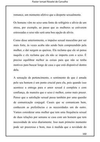 Pastor Ismael Roselei de Carvalho
102
romance, um momento afetivo que a desperte sexualmente.
Os homens vêm no sexo uma fonte de refrigério e alívio de um
stress, por exemplo, ao passo que as mulheres se estiverem
estressadas o sexo não será uma boa opção de alívio.
Como disse anteriormente, o impulso sexual masculino por ser
mais forte, às vezes acaba não sendo bem compreendido pela
mulher, e daí surgem as queixas. Ela reclama que ele só pensa
naquilo e ele reclama que ela não se importa com o sexo. É
preciso equilibrar melhor as coisas para que não se tenha
motivos para buscar longe de casa o que está disponível dentro
dela.
A sensação de pertencimento, o sentimento de que é amada
pelo seu homem é um ponto crucial para ela, pois quando isso
acontece a entrega para o amor sexual é completa e com
confiança, de maneira que o sexo é melhor, como mais prazer.
Penso que a satisfação sexual passa também por uma questão
de comunicação conjugal. Casais que se comunicam bem,
conhecem as preferências e as necessidades um do outro.
Vamos considerar uma mulher que tem uma frequência sexual
de duas relações por semana se casa com um homem que tem
necessidade de sexo diariamente. Isso num primeiro momento
pode ser prazeroso e bom, mas à medida que a novidade do
 