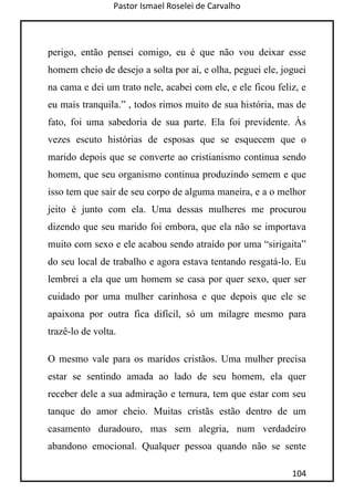 Pastor Ismael Roselei de Carvalho
104
perigo, então pensei comigo, eu é que não vou deixar esse
homem cheio de desejo a solta por aí, e olha, peguei ele, joguei
na cama e dei um trato nele, acabei com ele, e ele ficou feliz, e
eu mais tranquila.” , todos rimos muito de sua história, mas de
fato, foi uma sabedoria de sua parte. Ela foi previdente. Às
vezes escuto histórias de esposas que se esquecem que o
marido depois que se converte ao cristianismo continua sendo
homem, que seu organismo continua produzindo semem e que
isso tem que sair de seu corpo de alguma maneira, e a o melhor
jeito é junto com ela. Uma dessas mulheres me procurou
dizendo que seu marido foi embora, que ela não se importava
muito com sexo e ele acabou sendo atraído por uma “sirigaita”
do seu local de trabalho e agora estava tentando resgatá-lo. Eu
lembrei a ela que um homem se casa por quer sexo, quer ser
cuidado por uma mulher carinhosa e que depois que ele se
apaixona por outra fica difícil, só um milagre mesmo para
trazê-lo de volta.
O mesmo vale para os maridos cristãos. Uma mulher precisa
estar se sentindo amada ao lado de seu homem, ela quer
receber dele a sua admiração e ternura, tem que estar com seu
tanque do amor cheio. Muitas cristãs estão dentro de um
casamento duradouro, mas sem alegria, num verdadeiro
abandono emocional. Qualquer pessoa quando não se sente
 