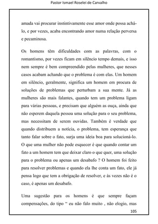 Pastor Ismael Roselei de Carvalho
105
amada vai procurar instintivamente esse amor onde possa achá-
lo, e por vezes, acaba encontrando amor numa relação perversa
e pecaminosa.
Os homens têm dificuldades com as palavras, com o
romantismo, por vezes ficam em silêncio tempo demais, e isso
nem sempre é bem compreendido pelas mulheres, que nesses
casos acabam achando que o problema é com elas. Um homem
em silêncio, geralmente, significa um homem em procura de
soluções de problemas que perturbam a sua mente. Já as
mulheres são mais falantes, quando tem um problema ligam
para várias pessoas, e precisam que alguém as ouça, ainda que
não esperem daquela pessoa uma solução para o seu problema,
mas necessitam de serem ouvidas. Também é verdade que
quando distribuem a notícia, o problema, tem esperança que
tanto falar sobre o fato, surja uma ideia boa para solucioná-lo.
O que uma mulher não pode esquecer é que quando contar um
fato a um homem tem que deixar claro o que quer, uma solução
para o problema ou apenas um desabafo ? O homem foi feito
para resolver problemas e quando ela lhe conta um fato, ele já
pensa logo que tem a obrigação de resolver, e às vezes não é o
caso, é apenas um desabafo.
Uma sugestão para os homens é que sempre façam
compensações, do tipo “ eu não falo muito , não elogio, mas
 