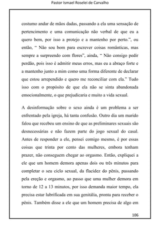 Pastor Ismael Roselei de Carvalho
106
costumo andar de mãos dadas, passando a ela uma sensação de
pertencimento e uma comunicação não verbal de que eu a
quero bem, por isso a protejo e a mantenho por perto.”, ou
então, “ Não sou bom para escrever coisas românticas, mas
sempre a surpreendo com flores”, ainda, “ Não consigo pedir
perdão, pois isso é admitir meus erros, mas eu a abraço forte e
a mantenho junto a mim como uma forma diferente de declarar
que estou arrependido e quero me reconciliar com ela.” Tudo
isso com o propósito de que ela não se sinta abandonada
emocionalmente, o que prejudicaria e muito a vida sexual.
A desinformação sobre o sexo ainda é um problema a ser
enfrentado pela igreja, há tanta confusão. Outro dia um marido
falou que recebeu um ensino de que as preliminares sexuais são
desnecessárias e não fazem parte do jogo sexual do casal.
Antes de responder a ele, pensei comigo mesmo, é por essas
coisas que trinta por cento das mulheres, embora tenham
prazer, não conseguem chegar ao orgasmo. Então, expliquei a
ele que um homem demora apenas dois ou três minutos para
completar o seu ciclo sexual, da flacidez do pênis, passando
pela ereção e orgasmo, ao passo que uma mulher demora em
torno de 12 a 13 minutos, por isso demanda maior tempo, ela
precisa estar lubrificada em sua genitália, pronta para receber o
pênis. Também disse a ele que um homem precisa de algo em
 