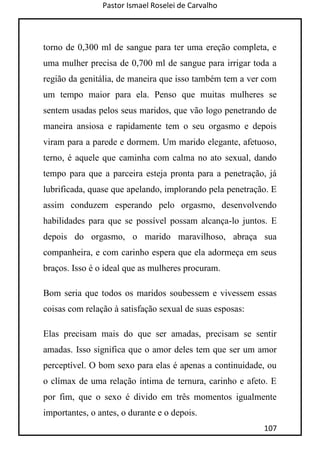 Pastor Ismael Roselei de Carvalho
107
torno de 0,300 ml de sangue para ter uma ereção completa, e
uma mulher precisa de 0,700 ml de sangue para irrigar toda a
região da genitália, de maneira que isso também tem a ver com
um tempo maior para ela. Penso que muitas mulheres se
sentem usadas pelos seus maridos, que vão logo penetrando de
maneira ansiosa e rapidamente tem o seu orgasmo e depois
viram para a parede e dormem. Um marido elegante, afetuoso,
terno, é aquele que caminha com calma no ato sexual, dando
tempo para que a parceira esteja pronta para a penetração, já
lubrificada, quase que apelando, implorando pela penetração. E
assim conduzem esperando pelo orgasmo, desenvolvendo
habilidades para que se possível possam alcança-lo juntos. E
depois do orgasmo, o marido maravilhoso, abraça sua
companheira, e com carinho espera que ela adormeça em seus
braços. Isso é o ideal que as mulheres procuram.
Bom seria que todos os maridos soubessem e vivessem essas
coisas com relação à satisfação sexual de suas esposas:
Elas precisam mais do que ser amadas, precisam se sentir
amadas. Isso significa que o amor deles tem que ser um amor
perceptível. O bom sexo para elas é apenas a continuidade, ou
o clímax de uma relação íntima de ternura, carinho e afeto. E
por fim, que o sexo é divido em três momentos igualmente
importantes, o antes, o durante e o depois.
 