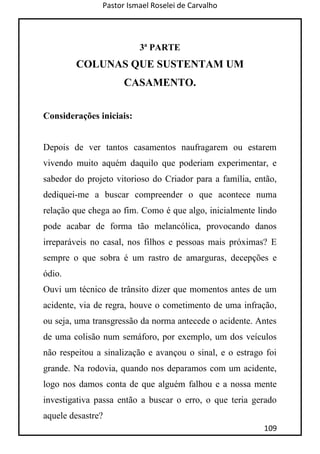 Pastor Ismael Roselei de Carvalho
109
3ª PARTE
COLUNAS QUE SUSTENTAM UM
CASAMENTO.
Considerações iniciais:
Depois de ver tantos casamentos naufragarem ou estarem
vivendo muito aquém daquilo que poderiam experimentar, e
sabedor do projeto vitorioso do Criador para a família, então,
dediquei-me a buscar compreender o que acontece numa
relação que chega ao fim. Como é que algo, inicialmente lindo
pode acabar de forma tão melancólica, provocando danos
irreparáveis no casal, nos filhos e pessoas mais próximas? E
sempre o que sobra é um rastro de amarguras, decepções e
ódio.
Ouvi um técnico de trânsito dizer que momentos antes de um
acidente, via de regra, houve o cometimento de uma infração,
ou seja, uma transgressão da norma antecede o acidente. Antes
de uma colisão num semáforo, por exemplo, um dos veículos
não respeitou a sinalização e avançou o sinal, e o estrago foi
grande. Na rodovia, quando nos deparamos com um acidente,
logo nos damos conta de que alguém falhou e a nossa mente
investigativa passa então a buscar o erro, o que teria gerado
aquele desastre?
 