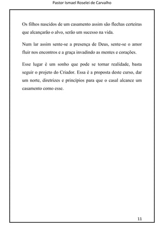 Pastor Ismael Roselei de Carvalho
11
Os filhos nascidos de um casamento assim são flechas certeiras
que alcançarão o alvo, serão um sucesso na vida.
Num lar assim sente-se a presença de Deus, sente-se o amor
fluir nos encontros e a graça invadindo as mentes e corações.
Esse lugar é um sonho que pode se tornar realidade, basta
seguir o projeto do Criador. Essa é a proposta deste curso, dar
um norte, diretrizes e princípios para que o casal alcance um
casamento como esse.
 