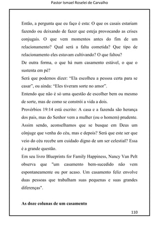 Pastor Ismael Roselei de Carvalho
110
Então, a pergunta que eu faço é esta: O que os casais estariam
fazendo ou deixando de fazer que esteja provocando as crises
conjugais. O que vem momentos antes do fim de um
relacionamento? Qual será a falta cometida? Que tipo de
relacionamento eles estavam cultivando? O que faltou?
De outra forma, o que há num casamento estável, o que o
sustenta em pé?
Será que podemos dizer: “Ela escolheu a pessoa certa para se
casar”, ou ainda: “Eles tiveram sorte no amor”.
Entendo que não é só uma questão de escolher bem ou mesmo
de sorte, mas de como se constrói a vida a dois.
Provérbios 19:14 está escrito: A casa e a fazenda são herança
dos pais, mas do Senhor vem a mulher (ou o homem) prudente.
Assim sendo, aconselhamos que se busque em Deus um
cônjuge que venha do céu, mas e depois? Será que este ser que
veio do céu recebe um cuidado digno de um ser celestial? Essa
é a grande questão.
Em seu livro Blueprints for Family Happiness, Nancy Van Pelt
observa que "um casamento bem-sucedido não vem
espontaneamente ou por acaso. Um casamento feliz envolve
duas pessoas que trabalham suas pequenas e suas grandes
diferenças".
As doze colunas de um casamento
 
