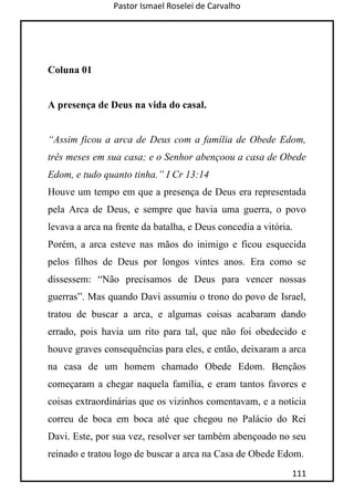 Pastor Ismael Roselei de Carvalho
111
Coluna 01
A presença de Deus na vida do casal.
“Assim ficou a arca de Deus com a família de Obede Edom,
três meses em sua casa; e o Senhor abençoou a casa de Obede
Edom, e tudo quanto tinha.” I Cr 13:14
Houve um tempo em que a presença de Deus era representada
pela Arca de Deus, e sempre que havia uma guerra, o povo
levava a arca na frente da batalha, e Deus concedia a vitória.
Porém, a arca esteve nas mãos do inimigo e ficou esquecida
pelos filhos de Deus por longos vintes anos. Era como se
dissessem: “Não precisamos de Deus para vencer nossas
guerras”. Mas quando Davi assumiu o trono do povo de Israel,
tratou de buscar a arca, e algumas coisas acabaram dando
errado, pois havia um rito para tal, que não foi obedecido e
houve graves consequências para eles, e então, deixaram a arca
na casa de um homem chamado Obede Edom. Bençãos
começaram a chegar naquela família, e eram tantos favores e
coisas extraordinárias que os vizinhos comentavam, e a notícia
correu de boca em boca até que chegou no Palácio do Rei
Davi. Este, por sua vez, resolver ser também abençoado no seu
reinado e tratou logo de buscar a arca na Casa de Obede Edom.
 