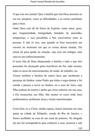Pastor Ismael Roselei de Carvalho
112
O que isso nos ensina? Que a família que tem Deus presente no
seu lar, prospera, vence as dificuldades, e as coisas caminham
para o bem.
Onde Deus está ali há frutos do Espírito, como amor, gozo,
paz, longanimidade, benignidade, bondade, fé, mansidão,
temperança, e isso possibilita a boa convivência entre as
pessoas. E não só isso, mas quando se fizer necessário um
socorro no momento em que as coisas derem erradas, Ele
estará ali para ajudar na solução, seja com um milagre, uma
cura ou um redirecionamento.
O texto fala de Deus abençoando a família e tudo o que eles
possuíam foi alcançado pelos benefícios do Pai, tudo mesmo,
todas as áreas do relacionamento, de saúde, de trabalho, etc.
Vemos também a história de outros lares que receberam a
presença do Senhor, como Pedro que tinha a sogra doente e foi
curada e passou a servir ao Senhor, ou o caso de Jairo, cuja
filha acabara de morrer e pediu que Jesus entrasse em sua casa,
e Ele ressuscitou sua filha. São muitos os casos onde lares
problemáticos acolheram Jesus e foram transformados.
Certa feita, eu a Cleire, minha esposa, fomos ministrar em uma
igreja na cidade de Nilópolis, estado do Rio de Janeiro, e
fomos acolhidos na casa de um casal de pastores. Na chegada
ela nos fez acompanhá-la para conhecer a casa, mostrou a sala
 