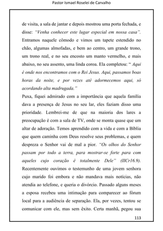 Pastor Ismael Roselei de Carvalho
113
de visita, a sala de jantar e depois mostrou uma porta fechada, e
disse: “Venha conhecer este lugar especial em nossa casa”.
Entramos naquele cômodo e vimos um tapete estendido no
chão, algumas almofadas, e bem ao centro, um grande trono,
um trono real, e no seu encosto um manto vermelho, e mais
abaixo, no seu assento, uma linda coroa. Ela completou: “ Aqui
é onde nos encontramos com o Rei Jesus. Aqui, passamos boas
horas da noite, e por vezes até adormecemos aqui, só
acordando alta madrugada.”
Puxa, fiquei admirado com a importância que aquela família
dava a presença de Jesus no seu lar, eles faziam disso uma
prioridade. Lembrei-me de que na maioria dos lares a
preocupação é com a sala de TV, onde se monta quase que um
altar de adoração. Temos aprendido com a vida e com a Bíblia
que quem caminha com Deus resolve seus problemas, e quem
despreza o Senhor vai de mal a pior. “Os olhos do Senhor
passam por todo a terra, para mostrar-se forte para com
aqueles cujo coração é totalmente Dele” (IICr16.9).
Recentemente ouvimos o testemunho de uma jovem senhora
cujo marido foi embora e não mandava mais notícias, não
atendia ao telefone, e queria o divórcio. Passado alguns meses
a esposa recebeu uma intimação para comparecer ao fórum
local para a audiência de separação. Ela, por vezes, tentou se
comunicar com ele, mas sem êxito. Certa manhã, pegou sua
 