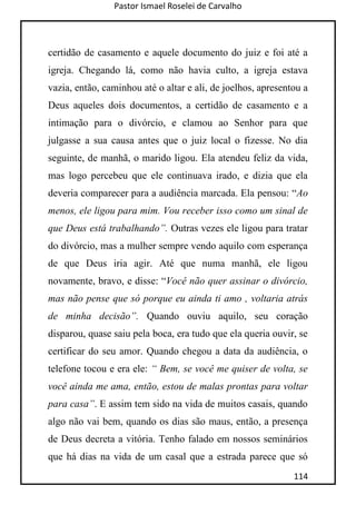 Pastor Ismael Roselei de Carvalho
114
certidão de casamento e aquele documento do juiz e foi até a
igreja. Chegando lá, como não havia culto, a igreja estava
vazia, então, caminhou até o altar e ali, de joelhos, apresentou a
Deus aqueles dois documentos, a certidão de casamento e a
intimação para o divórcio, e clamou ao Senhor para que
julgasse a sua causa antes que o juiz local o fizesse. No dia
seguinte, de manhã, o marido ligou. Ela atendeu feliz da vida,
mas logo percebeu que ele continuava irado, e dizia que ela
deveria comparecer para a audiência marcada. Ela pensou: “Ao
menos, ele ligou para mim. Vou receber isso como um sinal de
que Deus está trabalhando”. Outras vezes ele ligou para tratar
do divórcio, mas a mulher sempre vendo aquilo com esperança
de que Deus iria agir. Até que numa manhã, ele ligou
novamente, bravo, e disse: “Você não quer assinar o divórcio,
mas não pense que só porque eu ainda ti amo , voltaria atrás
de minha decisão”. Quando ouviu aquilo, seu coração
disparou, quase saiu pela boca, era tudo que ela queria ouvir, se
certificar do seu amor. Quando chegou a data da audiência, o
telefone tocou e era ele: “ Bem, se você me quiser de volta, se
você ainda me ama, então, estou de malas prontas para voltar
para casa”. E assim tem sido na vida de muitos casais, quando
algo não vai bem, quando os dias são maus, então, a presença
de Deus decreta a vitória. Tenho falado em nossos seminários
que há dias na vida de um casal que a estrada parece que só
 