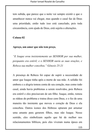Pastor Ismael Roselei de Carvalho
115
tem subida, que parece que a noite vai sempre existir e que o
amanhecer nunca vai chegar, mas quando o casal faz de Deus
uma prioridade, então tudo isso está cancelado, pois toda
circunstância, com ajuda de Deus, está sujeita a alterações.
Coluna 02
Apreço, um amor que não tem preço.
“E Isaque orou insistentemente ao SENHOR por sua mulher,
porquanto era estéril; e o SENHOR ouviu as suas orações, e
Rebeca sua mulher concebeu.” Gênesis 25:21
A presença de Rebeca foi capaz de suprir a necessidade de
amor que Isaque tinha após a morte de sua mãe. A solidão foi
embora e a alegria tomou conta de seu coração, mas como todo
casal, ainda havia problemas a serem resolvidos, pois Rebeca
era estéril e eles precisavam de um filho. Isaque, então, tomou
as rédeas do problema e tratou disso com Deus, e o fez de uma
maneira tão insistente que moveu o coração de Deus e ela
concebeu. Outros ícones dos Hebreus optaram por arrumar
uma amante para gerarem filhos, mas não Isaque. Nesse
sentido, eles simbolizam aquilo que há de melhor nos
relacionamentos bíblicos, pois eles viveram numa época em
 