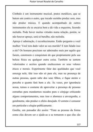 Pastor Ismael Roselei de Carvalho
117
Címbalo é um instrumento musical, pratos metálicos, que se
batem um contra o outro, que tocado sozinho produz som, mas
não produz música. E quando acompanhado de outros
instrumentos ele se encaixa bem e dá vida a orquestra, fazendo
melodia. Pode haver muitas virtudes numa relação, porém, se
não houver apreço, será só barulho, não melodia.
Apreço é admiração, é reconhecimento. Então pergunto a você
mulher: Você tem dado valor ao seu marido? E tem falado isso
a ele? Os homens precisam ser admirados mais por aquilo que
fazem, constroem e conquistam do que propriamente pela sua
beleza física ou qualquer outra coisa. Também se sentem
valorizados e aceitos quando enaltecemos os seus valores
éticos e morais. Experimente falar das qualidades que você
enxerga nele, fale isso não só para ele, mas na presença de
outras pessoas, quem sabe dos seus filhos, e fique atento e
perceba o quanto fará bem a ele. Às vezes, por ignorância
nossa, temos o costume de aproveitar a presença de pessoas
estranhas para mandarmos recados para o cônjuge criticando
alguns comportamentos, mas isso o aborrece e envergonha, e
geralmente, não produz o efeito desejado. O correto é censurar
em particular e elogiar publicamente.
Goethe, um pensador diz assim: “Trate as pessoas da forma
como elas devem ser e ajude-as a se tornarem o que elas são
 