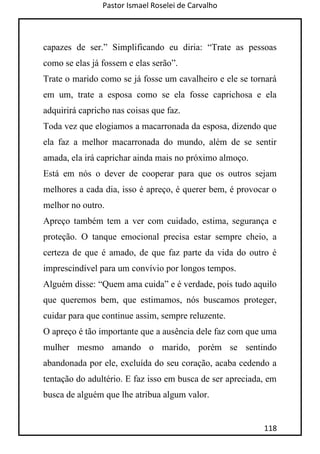 Pastor Ismael Roselei de Carvalho
118
capazes de ser.” Simplificando eu diria: “Trate as pessoas
como se elas já fossem e elas serão”.
Trate o marido como se já fosse um cavalheiro e ele se tornará
em um, trate a esposa como se ela fosse caprichosa e ela
adquirirá capricho nas coisas que faz.
Toda vez que elogiamos a macarronada da esposa, dizendo que
ela faz a melhor macarronada do mundo, além de se sentir
amada, ela irá caprichar ainda mais no próximo almoço.
Está em nós o dever de cooperar para que os outros sejam
melhores a cada dia, isso é apreço, é querer bem, é provocar o
melhor no outro.
Apreço também tem a ver com cuidado, estima, segurança e
proteção. O tanque emocional precisa estar sempre cheio, a
certeza de que é amado, de que faz parte da vida do outro é
imprescindível para um convívio por longos tempos.
Alguém disse: “Quem ama cuida” e é verdade, pois tudo aquilo
que queremos bem, que estimamos, nós buscamos proteger,
cuidar para que continue assim, sempre reluzente.
O apreço é tão importante que a ausência dele faz com que uma
mulher mesmo amando o marido, porém se sentindo
abandonada por ele, excluída do seu coração, acaba cedendo a
tentação do adultério. E faz isso em busca de ser apreciada, em
busca de alguém que lhe atribua algum valor.
 