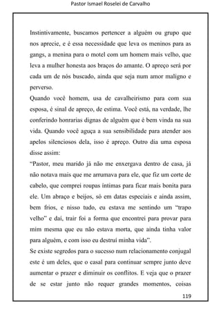 Pastor Ismael Roselei de Carvalho
119
Instintivamente, buscamos pertencer a alguém ou grupo que
nos aprecie, e é essa necessidade que leva os meninos para as
gangs, a menina para o motel com um homem mais velho, que
leva a mulher honesta aos braços do amante. O apreço será por
cada um de nós buscado, ainda que seja num amor maligno e
perverso.
Quando você homem, usa de cavalheirismo para com sua
esposa, é sinal de apreço, de estima. Você está, na verdade, lhe
conferindo honrarias dignas de alguém que é bem vinda na sua
vida. Quando você aguça a sua sensibilidade para atender aos
apelos silenciosos dela, isso é apreço. Outro dia uma esposa
disse assim:
“Pastor, meu marido já não me enxergava dentro de casa, já
não notava mais que me arrumava para ele, que fiz um corte de
cabelo, que comprei roupas íntimas para ficar mais bonita para
ele. Um abraço e beijos, só em datas especiais e ainda assim,
bem frios, e nisso tudo, eu estava me sentindo um “trapo
velho” e daí, trair foi a forma que encontrei para provar para
mim mesma que eu não estava morta, que ainda tinha valor
para alguém, e com isso eu destruí minha vida”.
Se existe segredos para o sucesso num relacionamento conjugal
este é um deles, que o casal para continuar sempre junto deve
aumentar o prazer e diminuir os conflitos. E veja que o prazer
de se estar junto não requer grandes momentos, coisas
 