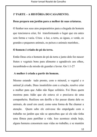 Pastor Ismael Roselei de Carvalho
12
1ª PARTE – A HISTÓRIA DO CASAMENTO.
Deus prepara um jardim para a melhor de suas criaturas.
O Senhor nos seus atos preparatórios para a chegada do homem
que tencionava criar, foi transformando o lugar que era antes
sem forma e vazia. Criou a luz, a terra, as águas, o verde, os
grandes e pequenos animais, os peixes e animais marinhos..
O homem é criado do pó da terra.
Então Deus cria o homem do pó da terra e junto dele fez nascer
frutos e vegetais bons para alimento e agradáveis aos olhos,
incumbindo-o da missão de guardar e lavrar. Gn 1:1-27
A mulher é criada a partir do homem.
Mesmo estando tudo pronto, com o mineral, o vegetal e o
animal já criado, Deus insatisfeito com a criação, resolve criar
a mulher para que Adão não fique solitário. Foi Deus quem
mostrou para Adão que ele estava só e precisava de uma
companheira. Realizou um desfile e fez passar diante dele os
animais, de casal em casal, como uma forma de lhe chamar a
atenção. Quem sabe ele estivesse tão empolgado com o
trabalho no jardim que não se apercebeu que só ele não tinha
uma fêmea para partilhar a vida. Isso acontece ainda hoje,
alguns homens consomem suas vidas no trabalho, e se mantém
 