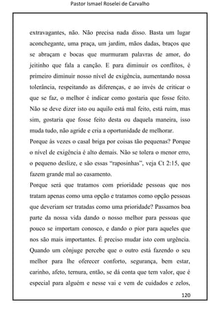 Pastor Ismael Roselei de Carvalho
120
extravagantes, não. Não precisa nada disso. Basta um lugar
aconchegante, uma praça, um jardim, mãos dadas, braços que
se abraçam e bocas que murmuram palavras de amor, do
jeitinho que fala a canção. E para diminuir os conflitos, é
primeiro diminuir nosso nível de exigência, aumentando nossa
tolerância, respeitando as diferenças, e ao invés de criticar o
que se faz, o melhor é indicar como gostaria que fosse feito.
Não se deve dizer isto ou aquilo está mal feito, está ruim, mas
sim, gostaria que fosse feito desta ou daquela maneira, isso
muda tudo, não agride e cria a oportunidade de melhorar.
Porque às vezes o casal briga por coisas tão pequenas? Porque
o nível de exigência é alto demais. Não se tolera o menor erro,
o pequeno deslize, e são essas “raposinhas”, veja Ct 2:15, que
fazem grande mal ao casamento.
Porque será que tratamos com prioridade pessoas que nos
tratam apenas como uma opção e tratamos como opção pessoas
que deveriam ser tratadas como uma prioridade? Passamos boa
parte da nossa vida dando o nosso melhor para pessoas que
pouco se importam conosco, e dando o pior para aqueles que
nos são mais importantes. É preciso mudar isto com urgência.
Quando um cônjuge percebe que o outro está fazendo o seu
melhor para lhe oferecer conforto, segurança, bem estar,
carinho, afeto, ternura, então, se dá conta que tem valor, que é
especial para alguém e nesse vai e vem de cuidados e zelos,
 