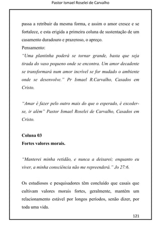 Pastor Ismael Roselei de Carvalho
121
passa a retribuir da mesma forma, e assim o amor cresce e se
fortalece, e esta erigida a primeira coluna de sustentação de um
casamento duradouro e prazeroso, o apreço.
Pensamento:
“Uma plantinha poderá se tornar grande, basta que seja
tirada do vaso pequeno onde se encontra. Um amor decadente
se transformará num amor incrível se for mudado o ambiente
onde se desenvolve.” Pr Ismael R.Carvalho, Casados em
Cristo.
“Amar é fazer pelo outro mais do que o esperado, é exceder-
se, ir além” Pastor Ismael Roselei de Carvalho, Casados em
Cristo.
Coluna 03
Fortes valores morais.
“Manterei minha retidão, e nunca a deixarei; enquanto eu
viver, a minha consciência não me repreenderá.” Jo 27:6.
Os estudiosos e pesquisadores têm concluído que casais que
cultivam valores morais fortes, geralmente, mantém um
relacionamento estável por longos períodos, senão dizer, por
toda uma vida.
 