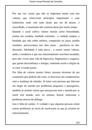 Pastor Ismael Roselei de Carvalho
122
Por sua vez, casais que não se importam muito com tais
valores, que relativizam princípios importantes e cujo
hedonismo onde vale tudo desde que me dê prazer, é
exacerbado, o casamento não costuma durar por muito tempo.
Quando o casal cultiva valores morais como honestidade,
justiça nas conduta, lealdade constante , a verdade sempre, a
bondade que não cobra méritos, compaixão no juízo, perdão
imediato, perseverança nos dias maus , paciência na dor,
discrição, fidelidade à toda prova , e outros tantos valores,
então, a tendência é que seu relacionamento será bem sucedido,
pois não vivem uma vida de hipocrisia, fingimentos e enganos,
que geram desconfiança e intrigas, roubando assim a alegria de
se estar vivendo juntos.
Por falta de valores morais fortes, pessoas desistem de um
casamento que poderia dar certo, se houvesse um compromisso
com a mudança de atitudes. Já tratei com pessoas que falavam
em largar do marido por problemas pequenos e passageiros,
também já orientei outras que ameaçavam trair o marido por se
sentir mal amada, sem, no entanto, buscar solucionar o
problema através do diálogo.
Isso é falta de caráter. A verdade é que algumas pessoas criam
outros problemas ao invés de resolverem os que já existem no
relacionamento.
 