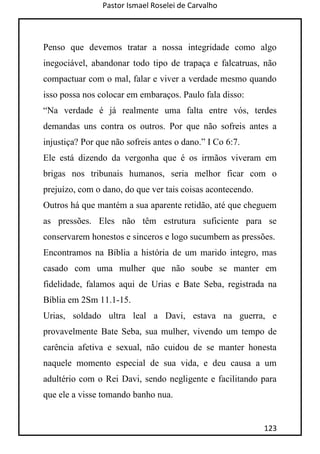 Pastor Ismael Roselei de Carvalho
123
Penso que devemos tratar a nossa integridade como algo
inegociável, abandonar todo tipo de trapaça e falcatruas, não
compactuar com o mal, falar e viver a verdade mesmo quando
isso possa nos colocar em embaraços. Paulo fala disso:
“Na verdade é já realmente uma falta entre vós, terdes
demandas uns contra os outros. Por que não sofreis antes a
injustiça? Por que não sofreis antes o dano.” I Co 6:7.
Ele está dizendo da vergonha que é os irmãos viveram em
brigas nos tribunais humanos, seria melhor ficar com o
prejuízo, com o dano, do que ver tais coisas acontecendo.
Outros há que mantém a sua aparente retidão, até que cheguem
as pressões. Eles não têm estrutura suficiente para se
conservarem honestos e sinceros e logo sucumbem as pressões.
Encontramos na Bíblia a história de um marido integro, mas
casado com uma mulher que não soube se manter em
fidelidade, falamos aqui de Urias e Bate Seba, registrada na
Bíblia em 2Sm 11.1-15.
Urias, soldado ultra leal a Davi, estava na guerra, e
provavelmente Bate Seba, sua mulher, vivendo um tempo de
carência afetiva e sexual, não cuidou de se manter honesta
naquele momento especial de sua vida, e deu causa a um
adultério com o Rei Davi, sendo negligente e facilitando para
que ele a visse tomando banho nua.
 