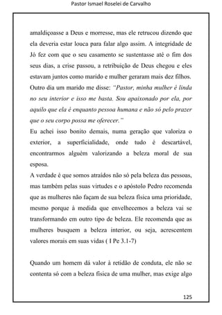 Pastor Ismael Roselei de Carvalho
125
amaldiçoasse a Deus e morresse, mas ele retrucou dizendo que
ela deveria estar louca para falar algo assim. A integridade de
Jó fez com que o seu casamento se sustentasse até o fim dos
seus dias, a crise passou, a retribuição de Deus chegou e eles
estavam juntos como marido e mulher geraram mais dez filhos.
Outro dia um marido me disse: “Pastor, minha mulher é linda
no seu interior e isso me basta. Sou apaixonado por ela, por
aquilo que ela é enquanto pessoa humana e não só pelo prazer
que o seu corpo possa me oferecer.”
Eu achei isso bonito demais, numa geração que valoriza o
exterior, a superficialidade, onde tudo é descartável,
encontrarmos alguém valorizando a beleza moral de sua
esposa.
A verdade é que somos atraídos não só pela beleza das pessoas,
mas também pelas suas virtudes e o apóstolo Pedro recomenda
que as mulheres não façam de sua beleza física uma prioridade,
mesmo porque à medida que envelhecemos a beleza vai se
transformando em outro tipo de beleza. Ele recomenda que as
mulheres busquem a beleza interior, ou seja, acrescentem
valores morais em suas vidas ( I Pe 3.1-7)
Quando um homem dá valor à retidão de conduta, ele não se
contenta só com a beleza física de uma mulher, mas exige algo
 