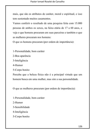Pastor Ismael Roselei de Carvalho
126
mais, que são os atributos de caráter, moral e espiritual, e isso
tem sustentado muitos casamentos.
Vamos conferir o resultado de uma pesquisa feita com 15.000
pessoas de ambos os sexos, na faixa etária de 17 a 60 anos, e
veja o que homens procuram em suas parceiras e também o que
as mulheres procuram nos homens:
O que os homens procuram (por ordem de importância):
1-Personalidade, bom caráter
2-Boa aparência
3-Inteligência
4-Humor
5-Corpo bonito
Perceba que a beleza física não é a principal virtude que um
homem busca em uma mulher, mas sim a sua personalidade.
O que as mulheres procuram (por ordem de importância):
1-Personalidade, bom caráter
2-Humor
3-Sensibilidade
4-Inteligência
5-Corpo bonito
 