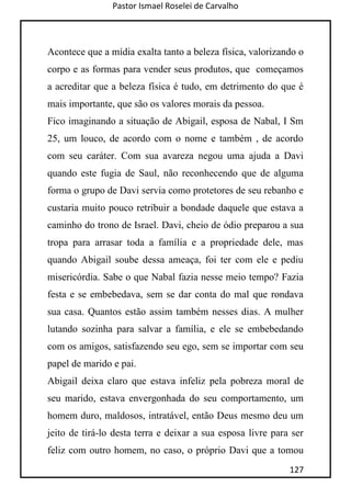 Pastor Ismael Roselei de Carvalho
127
Acontece que a mídia exalta tanto a beleza física, valorizando o
corpo e as formas para vender seus produtos, que começamos
a acreditar que a beleza física é tudo, em detrimento do que é
mais importante, que são os valores morais da pessoa.
Fico imaginando a situação de Abigail, esposa de Nabal, I Sm
25, um louco, de acordo com o nome e também , de acordo
com seu caráter. Com sua avareza negou uma ajuda a Davi
quando este fugia de Saul, não reconhecendo que de alguma
forma o grupo de Davi servia como protetores de seu rebanho e
custaria muito pouco retribuir a bondade daquele que estava a
caminho do trono de Israel. Davi, cheio de ódio preparou a sua
tropa para arrasar toda a família e a propriedade dele, mas
quando Abigail soube dessa ameaça, foi ter com ele e pediu
misericórdia. Sabe o que Nabal fazia nesse meio tempo? Fazia
festa e se embebedava, sem se dar conta do mal que rondava
sua casa. Quantos estão assim também nesses dias. A mulher
lutando sozinha para salvar a família, e ele se embebedando
com os amigos, satisfazendo seu ego, sem se importar com seu
papel de marido e pai.
Abigail deixa claro que estava infeliz pela pobreza moral de
seu marido, estava envergonhada do seu comportamento, um
homem duro, maldosos, intratável, então Deus mesmo deu um
jeito de tirá-lo desta terra e deixar a sua esposa livre para ser
feliz com outro homem, no caso, o próprio Davi que a tomou
 