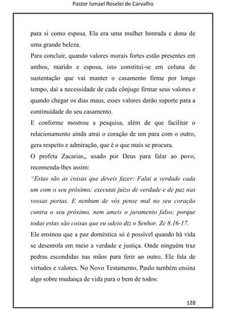 Pastor Ismael Roselei de Carvalho
128
para si como esposa. Ela era uma mulher honrada e dona de
uma grande beleza.
Para concluir, quando valores morais fortes estão presentes em
ambos, marido e esposa, isto constitui-se em coluna de
sustentação que vai manter o casamento firme por longo
tempo, daí a necessidade de cada cônjuge firmar seus valores e
quando chegar os dias maus, esses valores darão suporte para a
continuidade do seu casamento.
E conforme mostrou a pesquisa, além de que facilitar o
relacionamento ainda atrai o coração de um para com o outro,
gera respeito e admiração, que é o que mais se procura.
O profeta Zacarias,, usado por Deus para falar ao povo,
recomenda-lhes assim:
“Estas são as coisas que deveis fazer: Falai a verdade cada
um com o seu próximo; executai juízo de verdade e de paz nas
vossas portas. E nenhum de vós pense mal no seu coração
contra o seu próximo, nem ameis o juramento falso; porque
todas estas são coisas que eu odeio diz o Senhor. Zc 8.16-17.
Ele ensinou que a paz doméstica só é possível quando há vida
se desenrola em meio a verdade e justiça. Onde ninguém traz
pedras escondidas nas mãos para ferir ao outro. Ele fala de
virtudes e valores. No Novo Testamento, Paulo também ensina
algo sobre mudança de vida para o bem de todos:
 