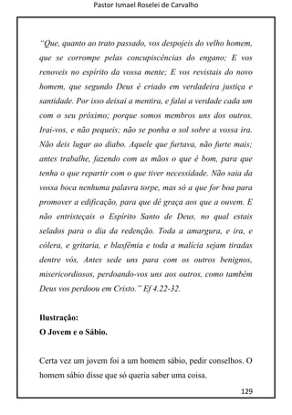 Pastor Ismael Roselei de Carvalho
129
“Que, quanto ao trato passado, vos despojeis do velho homem,
que se corrompe pelas concupiscências do engano; E vos
renoveis no espírito da vossa mente; E vos revistais do novo
homem, que segundo Deus é criado em verdadeira justiça e
santidade. Por isso deixai a mentira, e falai a verdade cada um
com o seu próximo; porque somos membros uns dos outros.
Irai-vos, e não pequeis; não se ponha o sol sobre a vossa ira.
Não deis lugar ao diabo. Aquele que furtava, não furte mais;
antes trabalhe, fazendo com as mãos o que é bom, para que
tenha o que repartir com o que tiver necessidade. Não saia da
vossa boca nenhuma palavra torpe, mas só a que for boa para
promover a edificação, para que dê graça aos que a ouvem. E
não entristeçais o Espírito Santo de Deus, no qual estais
selados para o dia da redenção. Toda a amargura, e ira, e
cólera, e gritaria, e blasfêmia e toda a malícia sejam tiradas
dentre vós, Antes sede uns para com os outros benignos,
misericordiosos, perdoando-vos uns aos outros, como também
Deus vos perdoou em Cristo.” Ef 4.22-32.
Ilustração:
O Jovem e o Sábio.
Certa vez um jovem foi a um homem sábio, pedir conselhos. O
homem sábio disse que só queria saber uma coisa.
 
