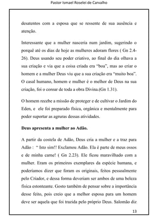 Pastor Ismael Roselei de Carvalho
13
desatentos com a esposa que se ressente de sua ausência e
atenção.
Interessante que a mulher nasceria num jardim, sugerindo o
porquê até os dias de hoje as mulheres adoram flores ( Gn 2.4-
26). Deus usando seu poder criativo, ao final do dia olhava a
sua criação e via que a coisa criada era “boa”, mas ao criar o
homem e a mulher Deus viu que a sua criação era “muito boa”.
O casal humano, homem e mulher é o melhor de Deus na sua
criação, foi o coroar de toda a obra Divina.(Gn 1.31).
O homem recebe a missão de proteger e de cultivar o Jardim do
Eden, e ele foi preparado física, orgânica e mentalmente para
poder suportar as agruras dessas atividades.
Deus apresenta a mulher ao Adão.
A partir da costela de Adão, Deus cria a mulher e a traz para
Adão : “ Isto sim!! Exclamou Adão. Ela é parte de meus ossos
e de minha carne! ( Gn 2.23). Ele ficou maravilhado com a
mulher. Eram os primeiros exemplares da espécie humana, e
poderíamos dizer que foram os originais, feitos pessoalmente
pelo Criador, e dessa forma deveriam ser ambos de uma beleza
física estonteante. Gosto também de pensar sobre a importância
desse feito, pois creio que a melhor esposa para um homem
deve ser aquela que foi trazida pelo próprio Deus. Salomão diz
 