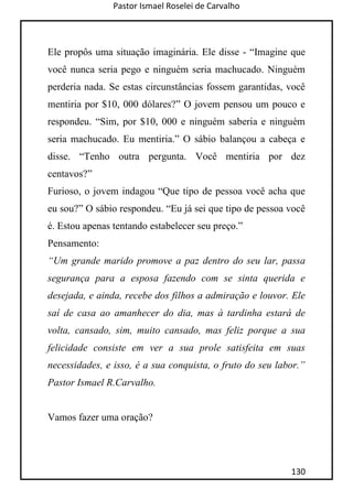 Pastor Ismael Roselei de Carvalho
130
Ele propôs uma situação imaginária. Ele disse - “Imagine que
você nunca seria pego e ninguém seria machucado. Ninguém
perderia nada. Se estas circunstâncias fossem garantidas, você
mentiria por $10, 000 dólares?” O jovem pensou um pouco e
respondeu. “Sim, por $10, 000 e ninguém saberia e ninguém
seria machucado. Eu mentiria.” O sábio balançou a cabeça e
disse. “Tenho outra pergunta. Você mentiria por dez
centavos?”
Furioso, o jovem indagou “Que tipo de pessoa você acha que
eu sou?” O sábio respondeu. “Eu já sei que tipo de pessoa você
é. Estou apenas tentando estabelecer seu preço.”
Pensamento:
“Um grande marido promove a paz dentro do seu lar, passa
segurança para a esposa fazendo com se sinta querida e
desejada, e ainda, recebe dos filhos a admiração e louvor. Ele
saí de casa ao amanhecer do dia, mas à tardinha estará de
volta, cansado, sim, muito cansado, mas feliz porque a sua
felicidade consiste em ver a sua prole satisfeita em suas
necessidades, e isso, é a sua conquista, o fruto do seu labor.”
Pastor Ismael R.Carvalho.
Vamos fazer uma oração?
 