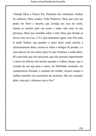 Pastor Ismael Roselei de Carvalho
131
“Grande Deus e Eterno Pai, Soberano dos soberanos, Senhor
do senhores, Deus criador, Todo Poderoso, Deus que com seu
poder faz florir o deserto, que cavalga nas asas do vento,
chama as estrelas pelo seu nome e todas vêm estar na sua
presença, Deus que caminha sobre o mar, Deus que dissipa as
trevas com sua Luz, a Ti é que clamamos agora, meu Pai; para
te pedir Senhor, que guardes o amor deste casal, proteja o
relacionamento deles, ensina-os sobre o milagre do perdão, e a
cura através do seu nome; peço-Te que fortaleça a saúde deles,
dê a provisão que eles precisam, que eles possam experimentar
o amor em delícias até mesmo quando a velhice chegar, que o
coração de um seja para o outro, em fidelidade constante, em
compromisso firmado, e conduta em retidão, mostra sempre o
melhor caminho nos momentos de incerteza, fale aos corações
deles, meu pai, e abençoe com a Paz.”
 