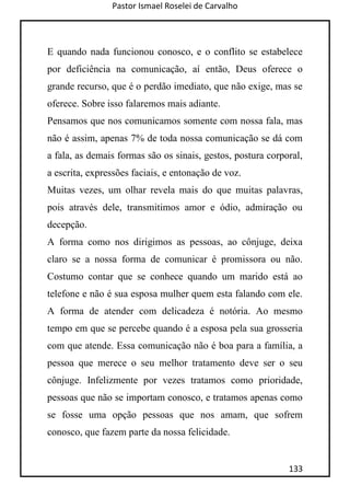 Pastor Ismael Roselei de Carvalho
133
E quando nada funcionou conosco, e o conflito se estabelece
por deficiência na comunicação, aí então, Deus oferece o
grande recurso, que é o perdão imediato, que não exige, mas se
oferece. Sobre isso falaremos mais adiante.
Pensamos que nos comunicamos somente com nossa fala, mas
não é assim, apenas 7% de toda nossa comunicação se dá com
a fala, as demais formas são os sinais, gestos, postura corporal,
a escrita, expressões faciais, e entonação de voz.
Muitas vezes, um olhar revela mais do que muitas palavras,
pois através dele, transmitimos amor e ódio, admiração ou
decepção.
A forma como nos dirigimos as pessoas, ao cônjuge, deixa
claro se a nossa forma de comunicar é promissora ou não.
Costumo contar que se conhece quando um marido está ao
telefone e não é sua esposa mulher quem esta falando com ele.
A forma de atender com delicadeza é notória. Ao mesmo
tempo em que se percebe quando é a esposa pela sua grosseria
com que atende. Essa comunicação não é boa para a família, a
pessoa que merece o seu melhor tratamento deve ser o seu
cônjuge. Infelizmente por vezes tratamos como prioridade,
pessoas que não se importam conosco, e tratamos apenas como
se fosse uma opção pessoas que nos amam, que sofrem
conosco, que fazem parte da nossa felicidade.
 