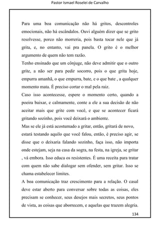 Pastor Ismael Roselei de Carvalho
134
Para uma boa comunicação não há gritos, descontroles
emocionais, não há escândalos. Ouvi alguém dizer que se grito
resolvesse, porco não morreria, pois basta tocar nele que já
grita, e, no entanto, vai pra panela. O grito é o melhor
argumento de quem não tem razão.
Tenho ensinado que um cônjuge, não deve admitir que o outro
grite, a não ser para pedir socorro, pois o que grita hoje,
empurra amanhã, o que empurra, bate, e o que bate , a qualquer
momento mata. É preciso cortar o mal pela raiz.
Caso isso acontecesse, espere o momento certo, quando a
poeira baixar, e calmamente, conte a ele a sua decisão de não
aceitar mais que grite com você, e que se acontecer ficará
gritando sozinho, pois você deixará o ambiente.
Mas se ele já está acostumado a gritar, então, gritará de novo,
estará testando aquilo que você falou, então, é preciso agir, se
disse que o deixaria falando sozinho, faça isso, não importa
onde estejam, seja na casa da sogra, na festa, na igreja, se gritar
, vá embora. Isso educa os resistentes. É uma receita para tratar
com quem não sabe dialogar sem ofender, sem gritar. Isso se
chama estabelecer limites.
A boa comunicação traz crescimento para a relação. O casal
deve estar aberto para conversar sobre todas as coisas, eles
precisam se conhecer, seus desejos mais secretos, seus pontos
de vista, as coisas que aborrecem, e aquelas que trazem alegria.
 
