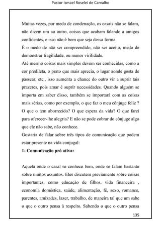 Pastor Ismael Roselei de Carvalho
135
Muitas vezes, por medo de condenação, os casais não se falam,
não dizem um ao outro, coisas que acabam falando a amigos
confidentes, e isso não é bom que seja dessa forma.
É o medo de não ser compreendido, não ser aceito, medo de
demonstrar fragilidade, ou menor virilidade.
Até mesmo coisas mais simples devem ser conhecidas, como a
cor predileta, o prato que mais aprecia, o lugar aonde gosta de
passear, etc., isso aumenta a chance do outro vir a suprir tais
prazeres, pois amar é suprir necessidades. Quando alguém se
importa em saber disso, também se importará com as coisas
mais sérias, como por exemplo, o que faz o meu cônjuge feliz ?
O que o tem aborrecido? O que espera da vida? O que farei
para oferecer-lhe alegria? E não se pode cobrar do cônjuge algo
que ele não sabe, não conhece.
Gostaria de falar sobre três tipos de comunicação que podem
estar presente na vida conjugal:
1- Comunicação pró ativa:
Aquela onde o casal se conhece bem, onde se falam bastante
sobre muitos assuntos. Eles discutem previamente sobre coisas
importantes, como educação de filhos, vida financeira ,
economia doméstica, saúde, alimentação, fé, sexo, romance,
parentes, amizades, lazer, trabalho, de maneira tal que um sabe
o que o outro pensa à respeito. Sabendo o que o outro pensa
 