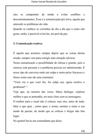 Pastor Ismael Roselei de Carvalho
136
eles se comportam de modo a evitar conflitos e
descontentamentos. Essa é a comunicação pró ativa, aquela que
antecede os problemas da vida.
Quando se conhece as coisinhas do dia a dia que o outro não
gosta, então, é possível evita-las, em prol da paz.
2- Comunicação reativa:
É aquela que acontece sempre depois que as coisas deram
errado, sempre vem para corrigir uma situação adversa.
Nesta comunicação a possibilidade de ofensa é grande, pois o
estresse está presente e o problema precisa ser administrado. É
nesse tipo de conversa onde um culpa o outro pelos fracassos e
frases como esta são uma constante:
“Você viu o que você fez, foi culpa sua, agora resolva o
problema!! ”.
Veja que, na maioria das vezes, faltou dialogar, explicar
melhor o que se pretendia, ser mais claro com as mensagens.
O melhor para o casal não é criticar, mas sim, antes de tudo,
falar o que quer , como quer, e assim, ensinar o outro o seu
modo de pensar, de modo que as críticas e brigas não têm
lugar.
No quartel havia um comandante que dizia:
 