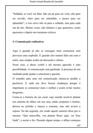 Pastor Ismael Roselei de Carvalho
137
“Soldado, se você vai falar, fale em pé para ser visto, alto para
ser ouvido, claro para ser entendido, e pouco para ser
aplaudido”, e isso serve não só para o soldado, mas para cada
um de nós. Muitas vezes, não falamos o que queremos, como
queremos e depois nos tornamos críticos.
3- Comunicação radioativa:
Aqui é quando já não se consegue mais comunicar sem
provocar uma explosão. É quando eles tentam falar um com o
outro, mas sempre acaba em discussão e ofensa.
Neste caso, o abuso verbal e até mesmo agressão é uma
possibilidade. A comunicação está quebrada. A presença de um
mediador pode ajudar a solucionar a questão.
O remédio para uma má comunicação chama-se perdão e
paciência. E cada um deve buscar mudanças porque é
importante se comunicar mais e melhor e assim evitar muitos
desgostos.
Conta-se a historia de um casal, cujo marido resolver plantar
um canteiro de alface em sua casa, então, preparou o terreno,
deixou no jeitinho e lançou a semente, mas não avisou a
esposa. No dia seguinte, ela vendo aquele canteiro disse pra si
mesma: “Que maravilha, vou plantar flores aqui, vai ficar
lindo”, e assim o fez. Passado algum tempo, a alface começou
 
