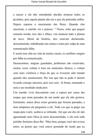 Pastor Ismael Roselei de Carvalho
138
a nascer e ela não entendendo decidiu arrancar todos os
pezinhos, pois aquela planta não era o que ela pretendia colher.
Depois esperou o nascimento das flores. Quando elas
nasceram, o marido viu e pensou: “ Nossa, acho que peguei
semente errada, isso não é alface, vou arrancar tudo e plantar
de novo. Moral da história, eles estavam desfazendo,
descontruindo, trabalhando um contra o outro por culpa de uma
comunicação falha.
E assim tem sido na vida de muitos casais, os conflitos surgem
por falha na comunicação.
Desencontros, mágoas guardadas, problemas não resolvidos,
muitas vezes voltam à tona em momentos futuros, e voltam
com mais violência e força do que se tivessem sido tratado
quando eles aconteceram. Por isso que não se pode ir dormir
levando consigo rancores, pois isso será , lá frente, ruminado e
será o seu resultado ainda pior.
Um marido vivia descontente com a esposa por causa das
roupas que eram passadas de um modo que ele não gostava.
Entretanto, nunca disse como gostaria que fossem passadas, e
nem tampouco ela perguntou a ele. Toda vez que ia pegar sua
roupa para vestir, acabava se irritando. Até que um dia ele não
aguentando mais falou já meio descontrolado, e ela com todo
jeitinho feminino disse-lhe: “Meu bem, porque você não avisou
antes, eu pensei que você estava gostando do modo que eu
 