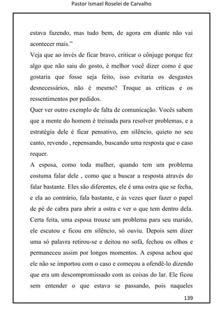 Pastor Ismael Roselei de Carvalho
139
estava fazendo, mas tudo bem, de agora em diante não vai
acontecer mais.”
Veja que ao invés de ficar bravo, criticar o cônjuge porque fez
algo que não saiu do gosto, é melhor você dizer como é que
gostaria que fosse seja feito, isso evitaria os desgastes
desnecessários, não é mesmo? Troque as críticas e os
ressentimentos por pedidos.
Quer ver outro exemplo de falta de comunicação. Vocês sabem
que a mente do homem é treinada para resolver problemas, e a
estratégia dele é ficar pensativo, em silêncio, quieto no seu
canto, revendo , repensando, buscando uma resposta que o caso
requer.
A esposa, como toda mulher, quando tem um problema
costuma falar dele , como que a buscar a resposta através do
falar bastante. Eles são diferentes, ele é uma ostra que se fecha,
e ela ao contrário, fala bastante, e às vezes quer fazer o papel
de pé de cabra para abrir a ostra e ver o que tem dentro dela.
Certa feita, uma esposa trouxe um problema para seu marido,
ele escutou e ficou em silêncio, só ouviu. Depois sem dizer
uma só palavra retirou-se e deitou no sofá, fechou os olhos e
permaneceu assim por longos momentos. A esposa achou que
ele não se importou com o caso e começou a ofendê-lo dizendo
que era um descompromissado com as coisas do lar. Ele ficou
sem entender o que estava se passando, pois naqueles
 