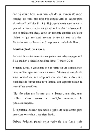 Pastor Ismael Roselei de Carvalho
14
que riquezas e bens, vem para vida de um homem até como
herança dos pais, mas uma boa esposa vem do Senhor para
vida dele (Provérbios 19:14 ) . Hoje, quando um homem, tem a
graça de ter ao seu lado uma grande mulher, deve se lembrar de
que foi trazida por Deus, como um presente especial, um favor
divino, e que merecerá receber o melhor dos cuidados.
Maltratar uma mulher assim, é desprezar a bondade de Deus.
A instituição do casamento.
Portanto deixará o homem o seu pai e a sua mãe, e apegar-se-á
à sua mulher, e serão ambos uma carne. (Gênesis 2:24).
Segundo Deus, o casamento é o encontro de um homem com
uma mulher, que em amor se unem fisicamente através do
sexo, tornando-se uma só pessoa com ela. Essa união tem a
finalidade de formar uma nova família, com a possibilidade de
gerar filhos para Deus.
Ele não criou um homem para o homem, mas sim, uma
mulher, nisso vemos a condição necessária da
heterossexualidade.
É importante estudar esse texto à partir de seus verbos para
entendermos melhor o seu significado:
Deixar: Podemos pensar nesse verbo de uma forma mais
 