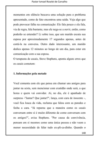Pastor Ismael Roselei de Carvalho
140
momentos em silêncio buscava uma solução para o problema
apresentado, como de fato encontrou uma saída. Veja algo que
pode provocar falha na comunicação: Ele fala pouco e ela fala,
via de regra, fala bastante, mas ele nega-se a ouvir, então, como
poderão se entender? Li sobre isso, que um marido escuta sua
esposa por aproximadamente 17 segundos apenas, antes de
cortá-la na conversa. Outro dado interessante, um marido
dedica apenas 12 minutos ao longo de um dia, para estar em
comunicação com a sua esposa.
O terapeuta de casais, Steve Stephens, aponta alguns erros que
os casais cometem:
1. Informações pela metade
Você comenta com ele que pensa em chamar uns amigos para
jantar na sexta, sem mencionar com exatidão onde será, a que
horas e quem vai convidar. Aí, no dia, ele é apanhado de
surpresa -"Jantar? Que jantar?", lança, com cara de inocente -,
você fica louca da vida, reclama que falou com as paredes e
fecha a cara. “Já reparou que a maneira como os casais
conversam entre si é muito diferente de como conversam com
os amigos?", avisa Stephens. "Por causa da convivência,
pensam em si mesmos como uma única pessoa e não veem a
menor necessidade de falar tudo ex-pli-ca-dinho. Quando o
 