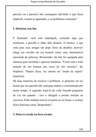 Pastor Ismael Roselei de Carvalho
141
parceiro ou a parceira não conseguem adivinhar o que ficou
implícito, sentem-se ignorados, e os problemas começam."
2. Histórias sem fim.
É frustrante: você está empolgada, contando algo que
aconteceu, e percebe o olhar dele distante. O motivo: o que
seria para suas amigas um papo cheio de detalhes incríveis
chega aos ouvidos de seu homem como uma interminável
enxurrada de palavras. Resumindo: ele não foi equipado pela
natureza para assimilar e apreciar minúcias. "Conte com a total
atenção de um homem por cerca de três minutos", diz
Stephens. "Depois disso, ele entrará em “modo de espera”
(stand by).
Há duas maneiras de resolver o problema. A primeira: ter em
mente que seu querido não consegue manter a concentração por
muito tempo. A segunda: trazê-lo de volta fazendo perguntas
de vez em quando - isso o obrigará a prestar atenção na
conversa. Pode também tocá-lo na perna ou no braço: o contato
físico funciona como "despertador".
3. Palavra errada na hora errada.
 