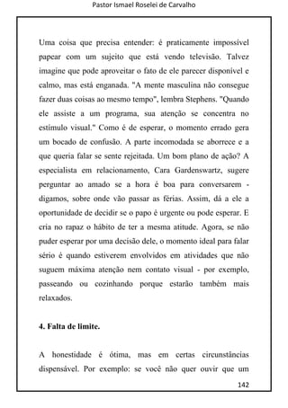 Pastor Ismael Roselei de Carvalho
142
Uma coisa que precisa entender: é praticamente impossível
papear com um sujeito que está vendo televisão. Talvez
imagine que pode aproveitar o fato de ele parecer disponível e
calmo, mas está enganada. "A mente masculina não consegue
fazer duas coisas ao mesmo tempo", lembra Stephens. "Quando
ele assiste a um programa, sua atenção se concentra no
estímulo visual." Como é de esperar, o momento errado gera
um bocado de confusão. A parte incomodada se aborrece e a
que queria falar se sente rejeitada. Um bom plano de ação? A
especialista em relacionamento, Cara Gardenswartz, sugere
perguntar ao amado se a hora é boa para conversarem -
digamos, sobre onde vão passar as férias. Assim, dá a ele a
oportunidade de decidir se o papo é urgente ou pode esperar. E
cria no rapaz o hábito de ter a mesma atitude. Agora, se não
puder esperar por uma decisão dele, o momento ideal para falar
sério é quando estiverem envolvidos em atividades que não
suguem máxima atenção nem contato visual - por exemplo,
passeando ou cozinhando porque estarão também mais
relaxados.
4. Falta de limite.
A honestidade é ótima, mas em certas circunstâncias
dispensável. Por exemplo: se você não quer ouvir que um
 
