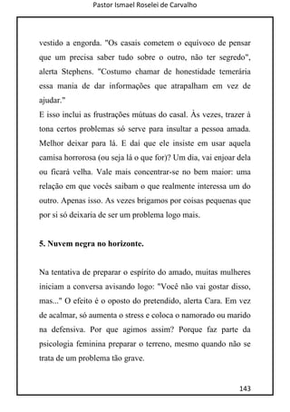 Pastor Ismael Roselei de Carvalho
143
vestido a engorda. "Os casais cometem o equívoco de pensar
que um precisa saber tudo sobre o outro, não ter segredo",
alerta Stephens. "Costumo chamar de honestidade temerária
essa mania de dar informações que atrapalham em vez de
ajudar."
E isso inclui as frustrações mútuas do casal. Às vezes, trazer à
tona certos problemas só serve para insultar a pessoa amada.
Melhor deixar para lá. E daí que ele insiste em usar aquela
camisa horrorosa (ou seja lá o que for)? Um dia, vai enjoar dela
ou ficará velha. Vale mais concentrar-se no bem maior: uma
relação em que vocês saibam o que realmente interessa um do
outro. Apenas isso. As vezes brigamos por coisas pequenas que
por si só deixaria de ser um problema logo mais.
5. Nuvem negra no horizonte.
Na tentativa de preparar o espírito do amado, muitas mulheres
iniciam a conversa avisando logo: "Você não vai gostar disso,
mas..." O efeito é o oposto do pretendido, alerta Cara. Em vez
de acalmar, só aumenta o stress e coloca o namorado ou marido
na defensiva. Por que agimos assim? Porque faz parte da
psicologia feminina preparar o terreno, mesmo quando não se
trata de um problema tão grave.
 