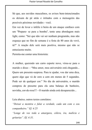 Pastor Ismael Roselei de Carvalho
144
Só que, aos ouvidos masculinos, os avisos bem-intencionados
os deixam de pé atrás e irritados com a mensageira das
possíveis péssimas novidades - você.
Em vez de levar o infeliz à beira de um ataque cardíaco com
um "Prepare- se para a bomba", tente uma abordagem mais
light, como: "Sei que não vai ser nenhum programão, mas não
esqueça que no fim de semana é a festa de 80 anos da vovó,
tá?" A reação dele será mais positiva, mesmo que não se
entusiasme muito.
Permita-me contar uma historieta:
A mulher, querendo um carro esporte novo, virou-se para o
marido e disse: - “Meu amor, meu aniversário está chegando...
Quero um presente-surpresa. Para te ajudar, vou dar uma dica,
quero algo que vá de zero a cem em menos de 5 segundos.
Pode ser de qualquer cor.” No dia do aniversário, o marido
comprou de presente para ela uma balança de banheiro,
novinha, cor-de-rosa!!! - O marido ainda está desaparecido...
Leia abaixo, outros textos correlatos:
“Deixai a mentira e falai a verdade, cada um com o seu
companheiro.” Ef. 4:25
“Longe de vos toda a amargura, cólera, ira, malícia e
gritarias”. Ef. 4:31.
 