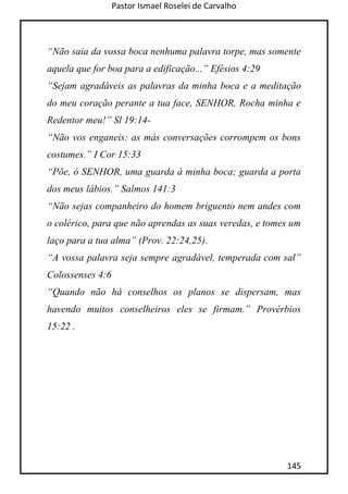 Pastor Ismael Roselei de Carvalho
145
“Não saia da vossa boca nenhuma palavra torpe, mas somente
aquela que for boa para a edificação...” Efésios 4:29
“Sejam agradáveis as palavras da minha boca e a meditação
do meu coração perante a tua face, SENHOR, Rocha minha e
Redentor meu!” Sl 19:14-
“Não vos enganeis: as más conversações corrompem os bons
costumes.” I Cor 15:33
“Põe, ó SENHOR, uma guarda à minha boca; guarda a porta
dos meus lábios.” Salmos 141:3
“Não sejas companheiro do homem briguento nem andes com
o colérico, para que não aprendas as suas veredas, e tomes um
laço para a tua alma” (Prov. 22:24,25).
“A vossa palavra seja sempre agradável, temperada com sal”
Colossenses 4:6
“Quando não há conselhos os planos se dispersam, mas
havendo muitos conselheiros eles se firmam.” Provérbios
15:22 .
 